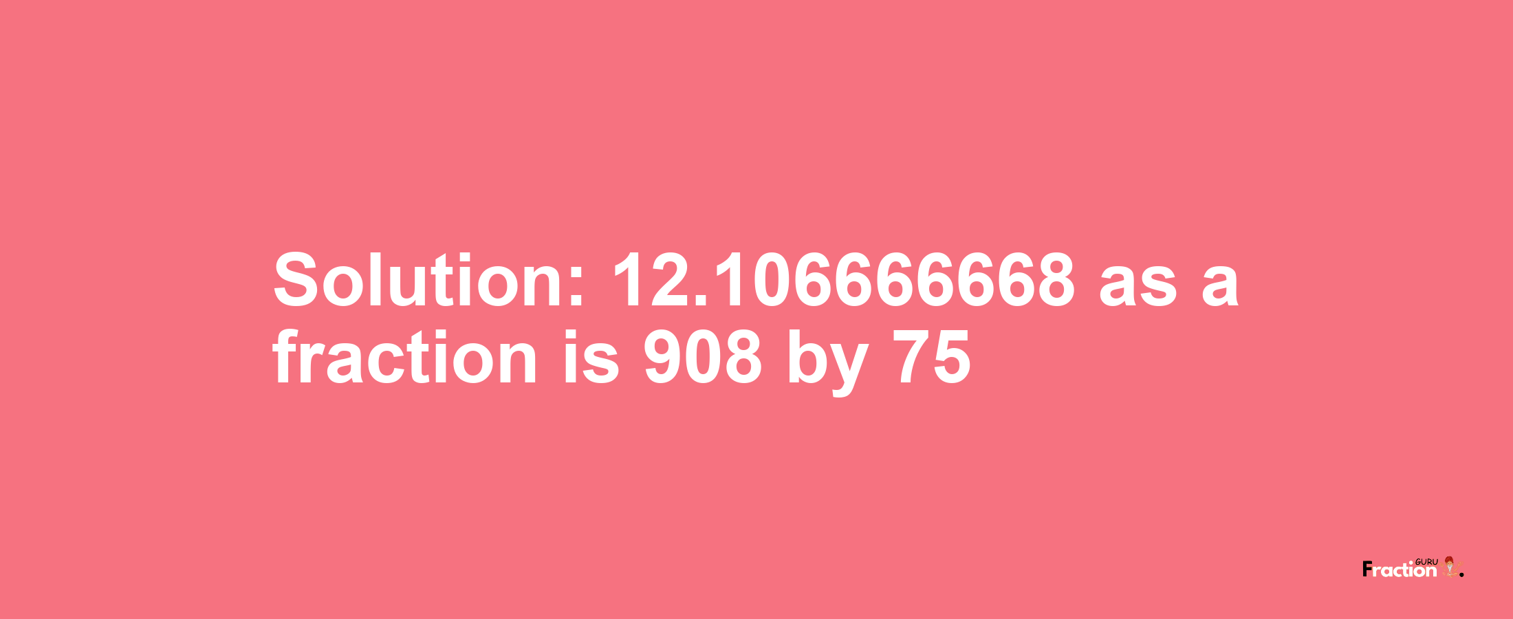 Solution:12.106666668 as a fraction is 908/75